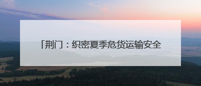 荆门：织密夏季危货运输安全网，从容应对高温汛期挑战